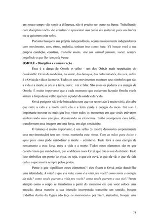 75
em pouco tempo vão sentir a diferença, não é preciso ter outro na frente. Trabalhando
com disciplina vocês vão construir e apresentar isso como seu material, para um diretor
ou se quiserem criar solos.
Portanto busquem sua própria independência, sejam musicalmente independentes
com movimento, som, ritmo, melodia, tenham isso como base. Vá buscar você a sua
própria condição, construa, trabalhe muito, vire um animal faminto, voraz, sempre
engolindo o que lhe vem pela frente.
OMOLU - Disciplina e comunicação
Essa é a dança de Omolu o velho - um dos Orixás mais respeitados do
candomblé. Orixá da medicina, da saúde, das doenças, das enfermidades, da cura, enfim
é o Orixá da vida e da morte. Todos os seus movimentos mostram seus símbolos que são
a vida e a morte, o céu e a terra, ouvir, ver e falar. São esses os poderes e a energia de
Omolu. É muito importante que a cada momento que estiverem fazendo Omolu vocês
sintam a força desse velho que tem o poder da saúde e da Vida.
Orixá perigoso não é de brincadeira tem que ser respeitado é muito sério, ele sabe
que entre a vida e a morte entre céu e a terra existe a energia do meio. Por isso é
importante mostrar ou mais que isso viver todos os momentos em que vocês estiverem
simbolizando suas energias, demarcando os elementos. Então incorporem essa idéia,
transformem essa imagem em uma força, em algo verdadeiro.
O balanço é muito importante, é um velho (o mestre demonstra corporalmente
essa movimentação) tem um ritmo, mantenha esse ritmo. Com as mãos para baixo e
após para cima pode simbolizar a morte – cemitério. Tudo leva a essa energia de
pensamento a essa força entre a vida e a morte. Todos esses elementos são os que
caracterizam que simbolizam, que codificam esses Orixá que dão a sua identidade. Tudo
isso simboliza um ponto de vista, ou seja, o que ele ouve, o que ele vê, o que ele fala
enfim o que mostra sempre pelos gestos.
Pense o que significam esses elementos?! eles fixam o Orixá estão dando-lhe
uma identidade; A vida! o que é a vida, como é a vida pra você? como seria a energia
da vida? como vocês querem a vida pra vocês? como vocês querem a sua via?! Preste
atenção como o corpo se transforma a partir do momento em que você coloca uma
emoção, dessa maneira a sua intenção incorporada transmite um sentido, busque
trabalhar dentro da lógica não faça os movimentos por fazer, simbolize, busque uma
 