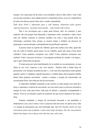 76
energia e um corpo para ele dê nome a essa entidade e deixe-a falar sobre a vida. Cada
um tem que assimilar o mais rápido possível a importância disso, eu já sei a importância
de cada coisa dessas, passei mitos anos vivendo e aprendendo.
Tudo desse Orixá é importante para a vida humana, (demonstra pelos gestos)
aqui tem uma força, um poder muito grande ... tudo é poder tudo é força.
Não é um movimento que a gente pode brincar, não! Ao contrário é para
respeitar, não tem porque ficar dançando é importante sentir, incorporar a idéia, trazer
toda ela. Saibam valorizar os mínimos detalhes isso tudo é uma grande fonte de
informação, assimilem bem, porque ao mesmo tempo é também um processo de
preparação e conscientização e principalmente de purificação espiritual.
É preciso entrar no espírito do velhinho, quem não conhece um velho, quem não
tem um velho na família, quem nunca viu um velhinho, quem não sente a força desse
velhinho? Como podemos incorporar esse velho? Como podemos incorporar esse
símbolo? Tudo é processo de busca é investigação profunda do sentido e da lógica...
aqui e aqui! (demonstra em gestos).
O corpo passa por uma transformação ele se modela ao seu pensamento, às suas
idéias ao seu viver, expresse o seu viver interior. Sinalizo toda a minha força de
pensamento e de intenção na palma da mão. (...) isso tem uma importância muito grande
quando a gente é verdadeiro, quando buscamos a verdade dentro desse pequeno detalhe
dentro desse pequeno movimento - mostre a energia, a energia da comunicação, da
comunicação física, elas estão por trás do movimento.
É importante trabalhar mantendo os pés inteiros no chão porque essa mola dá a
força, a segurança e a beleza do movimento, use essa mola como se estivesse extraindo a
energia da terra, tudo para baixo, tudo para lá (direita e esquerda) acompanhando a
música. Você só vai entender a partir do momento em que estiver disponível de corpo e
alma.
Estamos estudando a energia do movimento buscando a sua qualidade, o
fundamento é esse, essa é a base e isso é o processo não tem outro. Eu penso com a mão
é a energia de pensamento que está localizada aqui. Sou Eu! Estamos dentro de uma
consciência muito mais profunda e muito mais longe da dança. Ela não vem primeiro
Depois bem depois vem a dança, antes não tem como, não existe...
 