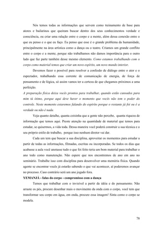 78
Nós temos todas as informações que servem como treinamento de base para
atores e bailarinos que queiram buscar dentro dos seus conhecimentos verdade e
consciência, ou criar uma ralação entre o corpo e a mente, além dessa conexão entre o
que eu penso e o que eu faço. Eu penso que esse é o grande problema da humanidade,
principalmente na área artística como a dança ou o teatro. Criamos um grande conflito
entre o corpo e a mente, porque não trabalhamos não damos importância para o outro
lado que faz parte também desse mesmo elemento. Como estamos trabalhando com o
corpo como material temos que criar um novo espírito, um novo mundo interior.
Devemos fazer o possível para resolver a confusão de diálogo entre o ator e o
espectador, trabalhando essa corrente de comunicação de energia, de força de
pensamento e de lógica, só assim vamos ter a certeza de que chegamos próximos a uma
perfeição.
A preparação física deixa vocês prontos para trabalhar, quando estão cansados para
mim tá ótimo, porque aqui deve haver o momento que vocês não tem o poder do
controle. Neste momento estaremos falando do espírito porque o restante já foi ou é a
verdade ou não é nada.
Veja quanto detalhe, quanta coisinha que a gente não percebe, quanta riqueza de
informação que temos aqui. Preste atenção na quantidade de material que temos para
estudar, se quisermos, a vida toda. Dessa maneira você poderá construir a sua técnica e o
seu próprio estilo de trabalho, porque isso nenhum diretor vai dar.
Cada um tem que buscar a sua disciplina, aproveitar os momentos para estudar a
partir de todas as informações, filmadas, escritas ou incorporadas. Se todos os dias que
acabasse a aula você anotasse tudo o que foi feito teria um bom material para trabalhar o
ano todo como manutenção. Não espere que nos encontremos de ano em ano no
seminário. Trabalhe isso com disciplina para desenvolver uma memória física. Quando
agente se encontrar vocês já estarão sabendo o que vai acontecer, aí poderemos avançar
no processo. Caso contrário será um ano jogado fora.
YEMANJÁ - falas do corpo - compromisso com a dança
Temos que trabalhar com o invisível a partir da idéia e do pensamento. Não
arraste os pés, procure desenhar mais o movimento da onda com o corpo, você tem que
transformar seu corpo em água, em onda, procure essa imagem! Sinta como o corpo se
modela.
 