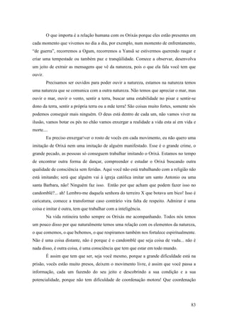 83
O que importa é a relação humana com os Orixás porque eles estão presentes em
cada momento que vivemos no dia a dia, por exemplo, num momento de enfrentamento,
“de guerra”, recorremos a Ogum, recorremos a Yansã se estivermos querendo rasgar e
criar uma tempestade ou também paz e tranqüilidade. Comece a observar, desenvolva
um jeito de extrair as mensagens que vê da natureza, pois o que ela fala você tem que
ouvir.
Precisamos ser ouvidos para poder ouvir a natureza, estamos na natureza temos
uma natureza que se comunica com a outra natureza. Não temos que apreciar o mar, mas
ouvir o mar, ouvir o vento, sentir a terra, buscar uma estabilidade no pisar e sentir-se
dono da terra, sentir a própria terra ou a mãe terra! São coisas muito fortes, somente nós
podemos conseguir mais ninguém. O deus está dentro de cada um, não vamos viver na
ilusão, vamos botar os pés no chão vamos enxergar a realidade a vida esta aí em vida e
morte....
Eu preciso enxergarver o rosto de vocês em cada movimento, eu não quero uma
imitação de Orixá nem uma imitação de alguém manifestado. Esse é o grande crime, o
grande pecado, as pessoas só conseguem trabalhar imitando o Orixá. Estamos no tempo
de encontrar outra forma de dançar, compreender e estudar o Orixá buscando outra
qualidade de consciência sem feridas. Aqui você não está trabalhando com a religião não
está imitando; será que alguém vai à igreja católica imitar um santo Antonio ou uma
santa Barbara, não! Ninguém faz isso. Então por que acham que podem fazer isso no
candomblé?... ah! Lembro-me daquela senhora do terreiro X que botava um bico! Isso é
caricatura, comece a transformar caso contrário vira falta de respeito. Admirar é uma
coisa e imitar é outra, tem que trabalhar com a inteligência.
Na vida rotineira tenho sempre os Orixás me acompanhando. Todos nós temos
um pouco disso por que naturalmente temos uma relação com os elementos da natureza,
o que comemos, o que bebemos, o que respiramos também nos fortalece espiritualmente.
Não é uma coisa distante, não é porque é o candomblé que seja coisa de vudu... não é
nada disso, é outra coisa, é uma consciência que tem que estar em todo mundo.
É assim que tem que ser, seja você mesmo, porque a grande dificuldade está na
prisão, vocês estão muito presos, deixem o movimento livre, é assim que você passa a
informação, cada um fazendo do seu jeito e descobrindo a sua condição e a sua
potencialidade, porque não tem dificuldade de coordenação motora! Que coordenação
 