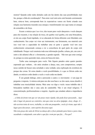 84
motora? Quando estão todos deitados cada um faz dentro das suas possibilidades mas
faz, porque a falta de coordenação? Para mim você está certo está fazendo corretamente
bem, sinta-se bem, corresponda bem às expectativas vamos em frente criando essa
relação essa harmonia trazendo essa energia e transformando isso aqui numa só energia
de comunhão e de força.
Escute a música que é ao vivo, eles tocam para vocês dançarem e vocês dançam
para eles tocarem, é ma relação de troca, ele quebra você quebra, crie uma brincadeira,
aí sim seu corpo ficará lapidado, vá se educando de forma diferente com liberdade com
conhecimento. Seu corpo vai virar seu instrumento, sua ferramenta, seu material com
isso você tem a capacidade de trabalhar uma só parte e quando você tem esse
conhecimento armazenado começa a ter a consciência de qual parte do corpo está
trabalhando. Porque você construiu toda essa informação (joelho, coluna, pés, um com o
outro e daí adiante) olha aí a ferramenta, o grande segredo. Não tem que estar comigo
só, porque eu estou querendo mais, estou em busca de mais.
Tenho uma mensagem para vocês. Não fiquem parados entre quatro paredes
esperando que venham... vão atrás estudem a dança, mas, com compromisso, sempre
nesse sentido de buscar uma seriedade e uma verdade; uma explicação da existência do
porque das coisas. Só estou dando a vocês possibilidades, é o que os Orixás estão me
dando, os músicos estão dando a vocês e vocês estão me dando.
É um grande diálogo, entre a percussão o canto e o movimento - é um jogo de
pergunta e resposta. A música está para nos dar essa base e se eles saem, nosso desafio é
trabalhar essa musicalidade interna. Mais uma vez digo a vocês: nosso trabalho não é
brincadeira também não é uma aula de candomblé. Não é um ritual religioso. É
conscientização, profissionalismo e respeito. Aqueles que estudam sabem a importância
disso.
...a linha de frente tem que ser um pouco mais rápida, não pode ficar passeando... Aqui
não é lugar de passeio ao contrário, tem que estar na ativa (pápápá...ôoo), chego. ô!...
não acertou tenta de novo, trabalha, se solta um pouquinho...vocês já viram, aqui não é
lugar para descansar...nem espírito descansa aqui.
Não tem graça dar aula de Orixá ou dança afro e ficar pulando para baixo e para cima,
sacudindo e rodopiando, sem saber o que faz e nem por que faz.... Pra que?
 