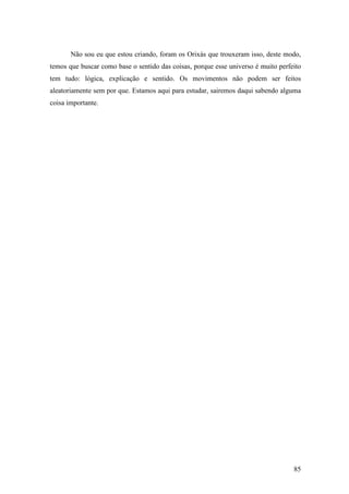 85
Não sou eu que estou criando, foram os Orixás que trouxeram isso, deste modo,
temos que buscar como base o sentido das coisas, porque esse universo é muito perfeito
tem tudo: lógica, explicação e sentido. Os movimentos não podem ser feitos
aleatoriamente sem por que. Estamos aqui para estudar, sairemos daqui sabendo alguma
coisa importante.
 