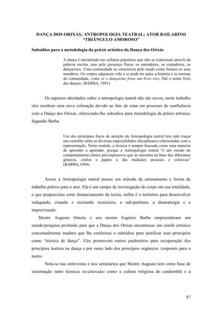 87
DANÇA DOS ORIXÁS; ANTROPOLOGIA TEATRAL; ATOR BAILARINO
“TRIÂNGULO AMOROSO”
Subsídios para a metodologia da práxis artística da Dança dos Orixás
A dança é encontrada nas culturas populares que não se expressam através da
palavra escrita, mas pela presença física; os narradores, os cantadores, os
dançarinos. Uma comunidade se caracteriza pelo modo como bailam os seus
membros. Os corpos adquirem vida e se pode ter neles a história e as normas
da comunidade, como se o dançarino fosse um livro vivo. Daí o nome livro
das danças. (BARBA, 1991).
Os aspectos abordados sobre a antropologia teatral não são novos, neste trabalho
eles recebem uma nova coloração devido ao fato de estar em processo de confluência
com a Dança dos Orixás, oferecendo-lhe subsídios para metodologia da práxis artística.
Segundo Barba
Um dos principais focos de atenção da Antropologia teatral tem sido traçar
um caminho entre as diversas especialidades disciplinares relacionadas com a
representação. Neste sentido, a técnica é sempre buscada como uma maneira
de aprender a aprender, porque a Antropologia teatral “é um estudo do
comportamento cênico pré-expressivo que se encontra na base dos diferentes
gêneros, estilos e papéis e das tradições pessoais e coletivas”
(BARBA,1994).
Assim a Antropologia teatral possui um método de ensinamento e forma de
trabalho prático para o ator. Ela é um campo de investigação do corpo em sua totalidade,
o que proporciona certo distanciamento da teoria, enfim é o território para desenvolver
indagando, criando e recriando exercícios, a sub-partitura, a dramaturgia e a
improvisação.
Mestre Augusto Omolu e seu mestre Eugênio Barba empreenderam um
estudo/pesquisa profundo para que a Dança dos Orixás encontrasse um estofo artístico
conceitualmente maduro que lhe conferisse o subsídios para justificar seus princípios
como “técnica de dança”. Eles promovem outros parâmetros para recuperação dos
princípios teatrais na dança e por outro lado dos princípios orgânicos /corporais para o
teatro.
Nota-se nas entrevistas e nos seminários que Mestre Augusto tem como base de
sustentação tanto técnicas inculturadas como a cultura religiosa do candomblé e a
 