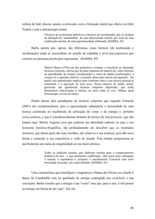 88
cultura do balé clássico quanto aculturadas com a formação teatral que obteve no Odin
Teatret e com a antropologia teatral.
Técnicas de aculturação opõem-se a técnicas de inculturação, que se ocupam
da dilatação da ‘naturalidade’ de uma determinada cultura, por meio de uma
codificação mental, de uma espontaneidade elaborada. (BARBA, 95)
Barba aponta que, apesar, das diferenças, essas técnicas (de aculturação e
inculturação) ainda se assemelham no sentido de trabalhar o nível pré-expressivo que
consiste em presença pronta para representar. (BARBA, 95)
Marcel Mauss (1936) um dos primeiros a nomear e classificar as chamadas
técnicas corporais, afirma que há duas maneiras de adquiri-las: uma referente
ao aprendizado da criança (inculturação) e outra do adulto (aculturação), a
criança vê e reproduz observa e assimila observado através da repetição. No
adulto este aprendizado implica num confronto entre a sua técnica pessoal já
assimilada e a aquisição de uma nova. Nossa maneira de andar, sentar,
gesticular são igualmente técnicas corporais adquiridas, que estão
diretamente relacionadas à cultura, ao meio onde se vive. (Mauss apud
Strazzacapa, revista do lume).
Diante desses dois paradigmas de técnicas corporais que segundo Ferracini
(2001) são complementares, pois a representação subtenderia a necessidade de uma
técnica aculturada ou inculturada de utilização do corpo e da energia e, portanto
extracotidiana, o que é consideravelmente distante da técnica de interpretação, que não
tratarei aqui. Mestre Augusto, teve que explorar sua identidade cultural, ou seja, o seu
horizonte histórico-biográfico, tão profundamente até descobrir que os resultados
artísticos, que fazem parte das suas escolhas, são relativos à sua essência, pois dão nova
forma e conteúdo à sua experiência e visão de mundo. Esta relação proporciona ao
ator/bailarino um status de singularidade no seu fazer artístico.
Todas as tradições teatrais, que elaboram normas para o comportamento
dinâmico do ator – o que chamamos codificação - têm como meta sobrepujar
o natural, o espontâneo e, portanto, o automatismo. Construir uma nova
tonicidade muscular: um corpo dilatado. (BARBA, 91)
Uma característica que transfigura e singulariza a Dança dos Orixás em relação à
dança do Candomblé está na qualidade da energia empregada nos exercícios e nas
execuções. Barba ressalta que a energia é um “como” mas que, para o ator, é útil pensar
na energia em forma de um “que”. Diz ele:
 