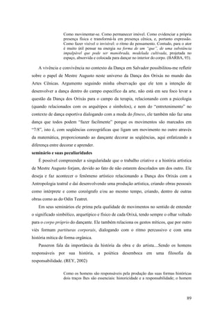 89
Como movimentar-se. Como permanecer imóvel. Como evidenciar a própria
presença física e transformá-la em presença cênica, e, portanto expressão.
Como fazer visível o invisível: o ritmo do pensamento. Contudo, para o ator
é muito útil pensar na energia na forma de um “que”, de uma substância
impalpável que pode ser manobrada, modelada cultivada, projetada no
espaço, absorvida e colocada para dançar no interior do corpo. (BARBA, 93).
A vivência e convivência no contexto da Dança em Salvador possibilitou-me refletir
sobre o papel de Mestre Augusto neste universo da Dança dos Orixás no mundo das
Artes Cênicas. Argumento seguindo minha observação que ele tem a intenção de
desenvolver a dança dentro do campo específico da arte, não está em seu foco levar a
questão da Dança dos Orixás para o campo da terapia, relacionando com a psicologia
(quando relacionados com os arquétipos e símbolos), e nem do “entretenimento” no
contexto de dança esportiva dialogando com a moda do fitness, ele também não faz uma
dança que todos podem “fazer facilmente” porque os movimentos são marcados em
“7/8”, isto é, com seqüências coreográficas que ligam um movimento no outro através
da matemática, proporcionando ao dançante decorar as seqüências, aqui enfatizando a
diferença entre decorar e aprender.
seminário e suas peculiaridades
É possível compreender a singularidade que o trabalho criativo e a história artística
de Mestre Augusto forjam, devido ao fato de não estarem descolados um dos outro. Ele
deseja e faz acontecer o fenômeno artístico relacionando a Dança dos Orixás com a
Antropologia teatral e daí desenvolvendo uma produção artística, criando obras pessoais
como intérprete e como coreógrafo e/ou ao mesmo tempo, criando, dentro de outras
obras como as do Odin Teatret.
Em seus seminários ele prima pela qualidade de movimentos no sentido de entender
o significado simbólico, arquetípico e físico de cada Orixá, tendo sempre o olhar voltado
para o corpo próprio do dançante. Ele também relaciona os gestos míticos, que por outro
viés formam partituras corporais, dialogando com o ritmo percussivo e com uma
história mítica de forma orgânica.
Passeron fala da importância da história da obra e do artista....Sendo os homens
responsáveis por sua história, a poiética desemboca em uma filosofia da
responsabilidade. (REY, 2002)
Como os homens são responsáveis pela produção das suas formas históricas
dois traços lhes são essenciais: historicidade e a responsabilidade; o homem
 
