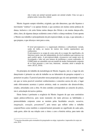 90
não é tanto um animal racional quanto um animal criador. Uma vez que a
própria razão é uma obra. (idem)
Mestre Augusto sempre relembra, exigindo, que não dancemos, que não façamos o
movimento “estético” e ou apenas formal, o que acontece em muitas outras práticas de
dança, inclusive e de certa forma outras danças dos Orixás e em muitas danças-afro,
além, claro, de algumas danças ocidentais como o balé e a dança moderna. Como aponta
o Mestre seu trabalho é principalmente de pré-expressividade, ou seja, o que antecede, o
que prepara, o que alicerça o ator para a cena,
O nível pré-expressivo é a organização dinâmica e culturalmente variada,
senão de todos, ao menos de muitos dos modos espetaculares que
conhecemos.
O pré-expressivo se ocupa do como antes de se ocupar dos significados, ele
funciona a parte, mas não independente, do nível semântico que expressa e ao
qual confere apoio. A pré-expressividade, circunscreve um campo novo de
investigação e abre um sem número de problemas a serem explorados...O
COMO pode ser entendido com um mundo de modos liminarmente corporais
de se fazer presente e, com isso, interessar, encantar, atrair a atenção do
outro. (ICLÊ, 2010).
Os princípios de trabalho da metodologia de Mestre Augusto, isto é, o lugar da arte
dança/teatro é primeiro na sala de trabalho ou no laboratório de pesquisa corporal e a
posteriori no palco. É possível perceber nessa proposição que ele está apontando o lugar
em que se torna possível constituir conhecimentos e conceitos acerca da arte, o lugar
onde efetivamente acontece à práxis artística, onde os conceitos são desenvolvidos,
criados, articulados com a obra. Os dois sentidos correspondem ao conceito de práxis,
isto é, articulação de teoria e prática.
Desta forma é pertinente a exigência de Mestre Augusto de que seus seminários
sejam prático-reflexivos, pois neste momento ele tanto provoca as habilidades e
potencialidades corporais como as mentais pelas faculdades emoção, memória,
imaginação, sensação, pensamento23
, pois temos que refletir sobre o trabalho
corporal/físico como também o corporal/mental pensando no significado de cada ação,
cada gesto, além da sua relação com o ritmo e com a história mítica, para tanto são
23
Conceitos discutidos pela orientadora do pesquisador no artigo, expressões e impressões do corpo em
cena, 2010.
 