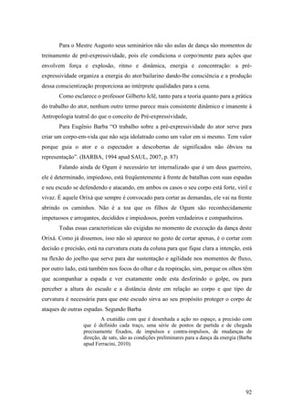 92
Para o Mestre Augusto seus seminários não são aulas de dança são momentos de
treinamento de pré-expressividade, pois ele condiciona o corpo/mente para ações que
envolvem força e explosão, ritmo e dinâmica, energia e concentração: a pré-
expressividade organiza a energia do ator/bailarino dando-lhe consciência e a produção
dessa conscientização proporciona ao intérprete qualidades para a cena.
Como esclarece o professor Gilberto Iclê, tanto para a teoria quanto para a prática
do trabalho do ator, nenhum outro termo parece mais consistente dinâmico e imanente à
Antropologia teatral do que o conceito de Pré-expressividade,
Para Eugênio Barba “O trabalho sobre a pré-expressividade do ator serve para
criar um corpo-em-vida que não seja idolatrado como um valor em si mesmo. Tem valor
porque guia o ator e o espectador a descobertas de significados não óbvios na
representação”. (BARBA, 1994 apud SAUL, 2007, p. 87)
Falando ainda de Ogum é necessário ter internalizado que é um deus guerreiro,
ele é determinado, impiedoso, está freqüentemente à frente de batalhas com suas espadas
e seu escudo se defendendo e atacando, em ambos os casos o seu corpo está forte, viril e
vivaz. É aquele Orixá que sempre é convocado para cortar as demandas, ele vai na frente
abrindo os caminhos. Não é a toa que os filhos de Ogum são reconhecidamente
impetuosos e arrogantes, decididos e impiedosos, porém verdadeiros e companheiros.
Todas essas características são exigidas no momento de execução da dança deste
Orixá. Como já dissemos, isso não só aparece no gesto de cortar apenas, é o cortar com
decisão e precisão, está na curvatura exata da coluna para que fique clara a intenção, está
na flexão do joelho que serve para dar sustentação e agilidade nos momentos de fluxo,
por outro lado, está também nos focos do olhar e da respiração, sim, porque os olhos têm
que acompanhar a espada e ver exatamente onde esta desferindo o golpe, ou para
perceber a altura do escudo e a distância deste em relação ao corpo e que tipo de
curvatura é necessária para que este escudo sirva ao seu propósito proteger o corpo de
ataques de outras espadas. Segundo Barba
A exatidão com que é desenhada a ação no espaço, a precisão com
que é definido cada traço, uma série de pontos de partida e de chegada
precisamente fixados, de impulsos e contra-impulsos, de mudanças de
direção, de sats, são as condições preliminares para a dança da energia (Barba
apud Ferracini, 2010).
 
