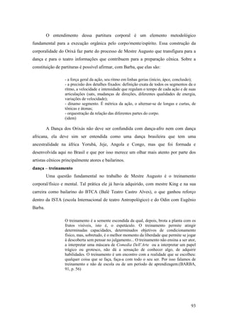 93
O entendimento dessa partitura corporal é um elemento metodológico
fundamental para a execução orgânica pelo corpo/mente/espírito. Essa construção da
corporalidade do Orixá faz parte do processo de Mestre Augusto que transfigura para a
dança e para o teatro informações que contribuem para a preparação cênica. Sobre a
constituição de partituras é possível afirmar, com Barba, que elas são:
- a força geral da ação, seu ritmo em linhas gerias (início, ápce, conclusão);
- a precisão dos detalhes fixados: definição exata de todos os segmentos da o
rítmo, a velocidade e intensidade que regulam o tempo de cada ação e de suas
articulações (sats, mudanças de direções, diferentes qualidades de energia,
variações de velocidade);
- dínamo segmento. É métrica da ação, o alternar-se de longas e curtas, de
tônicas e átonas;
- orquestração da relação das diferentes partes do corpo.
(idem)
A Dança dos Orixás não deve ser confundida com dança-afro nem com dança
africana, ela deve sim ser entendida como uma dança brasileira que tem uma
ancestralidade na áfrica Yorubá, Jeje, Angola e Congo, mas que foi formada e
desenvolvida aqui no Brasil e que por isso merece um olhar mais atento por parte dos
artistas cênicos principalmente atores e bailarinos.
dança – treinamento
Uma questão fundamental no trabalho de Mestre Augusto é o treinamento
corporal/físico e mental. Tal prática ele já havia adquirido, com mestre King e na sua
carreira como bailarino do BTCA (Balé Teatro Castro Alves), o que ganhou reforço
dentro da ISTA (escola Internacional de teatro Antropológico) e do Odin com Eugênio
Barba.
O treinamento é a semente escondida da qual, depois, brota a planta com os
frutos visíveis, isto é, o espetáculo. O treinamento permite atingir
determinadas capacidades, determinados objetivos de condicionamento
físico, mas, sobretudo, é o melhor momento da liberdade que permite se jogar
à descoberta sem pensar no julgamento... O treinamento não ensina a ser ator,
a interpretar uma máscara de Comedia Dell’Arte ou a interpretar um papel
trágico ou grotesco, não dá a sensação de conhecer algo, de adquirir
habilidades. O treinamento é um encontro com a realidade que se escolheu:
qualquer coisa que se faça, faça-a com todo o seu ser. Por isso falamos de
treinamento e não de escola ou de um período de aprendizagem.(BARBA,
91, p. 56)
 