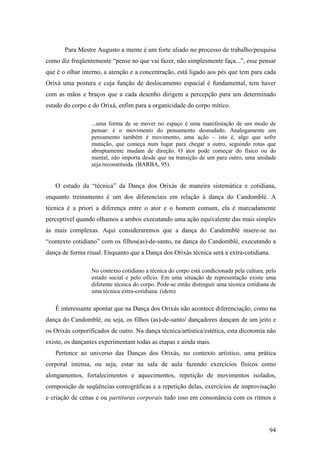 94
Para Mestre Augusto a mente é um forte aliado no processo de trabalho/pesquisa
como diz freqüentemente “pense no que vai fazer, não simplesmente faça...”, esse pensar
que é o olhar interno, a atenção e a concentração, está ligado aos pés que tem para cada
Orixá uma postura e cuja função de deslocamento espacial é fundamental, tem haver
com as mãos e braços que a cada desenho dirigem a percepção para um determinado
estado do corpo e do Orixá, enfim para a organicidade do corpo mítico.
...uma forma de se mover no espaço é uma manifestação de um modo de
pensar: é o movimento do pensamento desnudado. Analogamente um
pensamento também é movimento, uma ação – isto é, algo que sofre
mutação, que começa num lugar para chegar a outro, seguindo rotas que
abruptamente mudam de direção. O ator pode começar do físico ou do
mental, não importa desde que na transição de um para outro, uma unidade
seja reconstituída. (BARBA, 95).
O estudo da “técnica” da Dança dos Orixás de maneira sistemática e cotidiana,
enquanto treinamento é um dos diferenciais em relação à dança do Candomblé. A
técnica é a priori a diferença entre o ator e o homem comum, ela é marcadamente
perceptível quando olhamos a ambos executando uma ação equivalente das mais simples
às mais complexas. Aqui consideraremos que a dança do Candomblé insere-se no
“contexto cotidiano” com os filhos(as)-de-santo, na dança do Candomblé, executando a
dança de forma ritual. Enquanto que a Dança dos Orixás técnica será a extra-cotidiana.
No contexto cotidiano a técnica do corpo está condicionada pela cultura, pelo
estado social e pelo ofício. Em uma situação de representação existe uma
diferente técnica do corpo. Pode-se então distinguir uma técnica cotidiana de
uma técnica extra-cotidiana. (idem)
É interessante apontar que na Dança dos Orixás não acontece diferenciação, como na
dança do Candomblé, ou seja, os filhos (as)-de-santo/ dançadores dançam de um jeito e
os Orixás corporificados de outro. Na dança técnica/artística/estética, esta dicotomia não
existe, os dançantes experimentam todas as etapas e ainda mais.
Pertence ao universo das Danças dos Orixás, no contexto artístico, uma prática
corporal intensa, ou seja, estar na sala de aula fazendo exercícios físicos como
alongamentos, fortalecimentos e aquecimentos, repetição de movimentos isolados,
composição de seqüências coreográficas e a repetição delas, exercícios de improvisação
e criação de cenas e ou partituras corporais tudo isso em consonância com os ritmos e
 