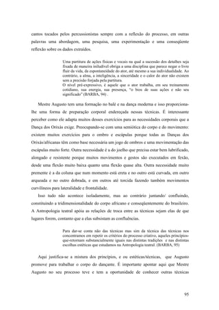 95
cantos tocados pelos percussionistas sempre com a reflexão do processo, em outras
palavras uma abordagem, uma pesquisa, uma experimentação e uma conseqüente
reflexão sobre os dados extraídos.
Uma partitura de ações físicas e vocais na qual a sucessão dos detalhes seja
fixada de maneira iniludível obriga a uma disciplina que parece negar o livre
fluir da vida, da espontaneidade do ator, até mesmo a sua individualidade. Ao
contrário, a alma, a inteligência, a sinceridade e o calor do ator não existem
sem a precisão forjada pela partitura.
O nível pré-expressivo, é aquele que o ator trabalha, em seu treinamento
cotidiano, sua energia, sua presença, “o bios de suas ações e não seu
significado” (BARBA, 94) .
Mestre Augusto tem uma formação no balé e na dança moderna e isso proporciona-
lhe uma forma de preparação corporal endereçada nessas técnicas. É interessante
perceber como ele adapta muitos desses exercícios para as necessidades corporais que a
Dança dos Orixás exige. Preocupando-se com uma semiótica do corpo e do movimento:
existem muitos exercícios para o ombro e escápulas porque todas as Danças dos
Orixás/africanas têm como base necessária um jogo de ombros e uma movimentação das
escápulas muito forte. Outra necessidade é a do joelho que precisa estar bem lubrificado,
alongado e resistente porque muitos movimentos e gestos são executados em fexão,
desde uma flexão muito baixa quanto uma flexão quase alta. Outra necessidade muito
premente é a da coluna que num momento está ereta e no outro está curvada, em outro
arqueada e no outro dobrada, e em outros até torcida fazendo também movimentos
curvilíneos para lateralidade e frontalidade.
Isso tudo não acontece isoladamente, mas ao contrário juntando/ confluindo,
constituindo a tridimensionalidade do corpo africano e conseqüentemente do brasileiro.
A Antropologia teatral apóia as relações de troca entre as técnicas sejam elas de que
lugares forem, contanto que a elas subsistam as confluências.
Para dar-se conta não das técnicas mas sim da técnica das técnicas nos
concentramos em repetir os critérios do processo criativo, aqueles princípios-
que-retornam substancialmente iguais nas distintas tradições e nas distintas
escolhas estéticas que estudamos na Antropologia teatral. (BARBA, 95)
Aqui justifica-se a mistura dos princípios, e ou estéticas/técnicas, que Augusto
promove para trabalhar o corpo do dançante. É importante apontar aqui que Mestre
Augusto no seu processo teve e tem a oportunidade de conhecer outras técnicas
 
