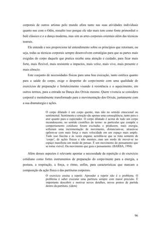 96
corporais de outros artistas pelo mundo afora tanto nas suas atividades individuais
quanto nas com o Odin, ressalto isso porque ele não mais tem como fonte primordial o
balé clássico e o a dança moderna, mas sim as artes corporais orientais além das técnicas
teatrais.
Ele entende e nos proporciona tal entendimento sobre os princípios que retornam, ou
seja, todas as técnicas corporais sempre desenvolvem estratégias para que as partes mais
exigidas do corpo daquele que pratica receba uma atenção e cuidado, para ficar mais
forte, mais flexível, mais resistente a impactos, mais veloz, mais vivo, mais presente e
mais cônscio.
Este conjunto de necessidades físicas para uma boa execução, tanto estética quanto
para a saúde do corpo, exige o despertar do corpo/mente com uma qualidade de
exercícios de preparação e fortalecimento visando à resistência e o aquecimento, em
outros termos, para a entrada na Dança dos Orixás mesmo. Quem vivencia se considera
corporal e mentalmente transformado para a movimentação dos Orixás, juntamente com
a sua dramaturgia e ações.
O corpo dilatado é um corpo quente, mas não no sentido emocional ou
sentimental. Sentimento e emoção são apenas uma conseqüência, tanto para o
ator quanto para o espectador. O corpo dilatado é acima de tudo um corpo
incandescente, no sentido científico do termo: as partículas que compõe o
comportamento cotidiano foram excitadas e produzem, mais energia,
sofreram uma incrementação de movimento, distanciam-se, atraem-se
opõem-se com mais força e mais velocidade em um espaço mais amplo.
Tudo isso fascina e às vezes engana; acredita-se que se trata somente de
‘corpo’, de ações físicas e não mentais...mas um modo de mover-se no
espaço manifesta um modo de pensar. É um movimento do pensamento que
se torna visível. Ou movimento que guia o pensamento. (BARBA, 1994)
Além desses aspectos é relevante apontar a necessidade da repetição e do exercício
cotidiano como fortes instrumentos de preparação do corpo/mente para a energia, a
postura, a respiração, a força, o ritmo, enfim, para características que marcam a
composição da ação física e das partituras corporais.
O exercício ensina a repetir. Aprender a repetir não é o problema. O
problema é saber executar uma partitura sempre com maior precisão. É
importante descobrir e motivar novos detalhes, novos pontos de partida
dentro da partitura. (idem)
 