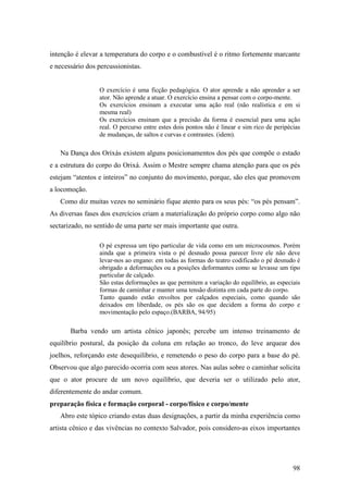 98
intenção é elevar a temperatura do corpo e o combustível é o ritmo fortemente marcante
e necessário dos percussionistas.
O exercício é uma ficção pedagógica. O ator aprende a não aprender a ser
ator. Não aprende a atuar. O exercício ensina a pensar com o corpo-mente.
Os exercícios ensinam a executar uma ação real (não realística e em si
mesma real)
Os exercícios ensinam que a precisão da forma é essencial para uma ação
real. O percurso entre estes dois pontos não é linear e sim rico de peripécias
de mudanças, de saltos e curvas e contrastes. (idem).
Na Dança dos Orixás existem alguns posicionamentos dos pés que compõe o estado
e a estrutura do corpo do Orixá. Assim o Mestre sempre chama atenção para que os pés
estejam “atentos e inteiros” no conjunto do movimento, porque, são eles que promovem
a locomoção.
Como diz muitas vezes no seminário fique atento para os seus pés: “os pés pensam”.
As diversas fases dos exercícios criam a materialização do próprio corpo como algo não
sectarizado, no sentido de uma parte ser mais importante que outra.
O pé expressa um tipo particular de vida como em um microcosmos. Porém
ainda que a primeira vista o pé desnudo possa parecer livre ele não deve
levar-nos ao engano: em todas as formas do teatro codificado o pé desnudo é
obrigado a deformações ou a posições deformantes como se levasse um tipo
particular de calçado.
São estas deformações as que permitem a variação do equilíbrio, as especiais
formas de caminhar e manter uma tensão distinta em cada parte do corpo.
Tanto quando estão envoltos por calçados especiais, como quando são
deixados em liberdade, os pés são os que decidem a forma do corpo e
movimentação pelo espaço.(BARBA, 94/95)
Barba vendo um artista cênico japonês; percebe um intenso treinamento de
equilíbrio postural, da posição da coluna em relação ao tronco, do leve arquear dos
joelhos, reforçando este desequilíbrio, e remetendo o peso do corpo para a base do pé.
Observou que algo parecido ocorria com seus atores. Nas aulas sobre o caminhar solicita
que o ator procure de um novo equilíbrio, que deveria ser o utilizado pelo ator,
diferentemente do andar comum.
preparação física e formação corporal - corpo/físico e corpo/mente
Abro este tópico criando estas duas designações, a partir da minha experiência como
artista cênico e das vivências no contexto Salvador, pois considero-as eixos importantes
 