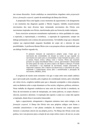 99
nas nossas discussões. Assim estabeleço as características singulares entre preparação
física e formação corporal, a partir da metodologia da Dança dos Orixás.
A preparação física está ligada a esses momentos de aquecimento e de alongamento
e aos momentos das diagonais quando o Mestre Augusto, trabalha exaustivamente
movimentos dos mais diversos tipos misturando movimentos dos Orixás com
movimentos inspirados nos Orixás, transformados pela sua forma de criador intérprete.
Esses exercícios acontecem normalmente explorando as várias qualidades do corpo,
a expressão, a representação, a resistência, a superação de esgotamento, sempre em
diálogo permanente com a música dos percussionistas. Tal trabalho exige que o dançante
explore sua expressividade enquanto faculdade do corpo até o máximo de suas
possibilidades. A professora Renata Meira com a sua pesquisa oferece oportunidade para
um diálogo frutífero segundo ela,
O primeiro elemento de expressão é o próprio corpo. Corpo que se
movimenta das extremidades em direção ao centro ou que expande em
movimentos do centro para as extremidades. Corpo formado de partes, como
as pernas, braços, tronco, cabeça, rosto e vísceras. Partes que assumem
posições no espaço desenhando linhas e curvas, aproximando e distanciando
de outras partes do corpo, de outros corpos e de objetos e adereços. O estudo
das articulações e sua amplitude de movimento, sempre relacionado às
impressões corporais, têm o objetivo de desenvolver a consciência do corpo,
ampliando o conhecimento acerca dele e sensibilizando a percepção do
movimento. (MEIRA, 2010)
A exigência do mestre neste momento é de que o corpo entre num estado catártico
que é provocado pela exaustão, pela exigência de coordenação motora, pela velocidade
em vários níveis, exigência também para que o dançante acompanhe o ritmo proposto,
entre na dinâmica solte o corpo desamarre os fios sociais, religiosos, políticos, artísticos.
Neste trabalho de diagonais estabelece-se uma sorte de ritual devido à constância, ao
fluxo de movimentos ao tanto de transpiração, em outras palavras, os corpos choram e
chovem, escorrem e derretem. A respiração não suporta o corpo ou o corpo não suporta
a respiração, diante disso é necessário transcender.
Após o aquecimento, alongamento e diagonais entramos num outro estágio, o da
formação corporal. A Dança dos Orixás tem seus próprios códigos com forma e
conteúdo característicos e tem plenas condições de instaurar nos corpos aspectos
técnicos e conceituais através da sua própria poética. Na Dança dos Orixás existe uma
poética, isto é um processo para a criação de um corpo mítico como o de um rei, ou uma
 