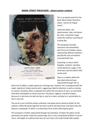 MANIC STREET PREACHERS - advert poster analysis
This is an advertisement for the
band, Manic Street Preachers’
album, ‘Journal for Plague
Lovers’
Unlike the others, this
advertisement does not feature
the artist, instead the image
shows the audience a painting of
a young boy.
This young boy connotes
innocence and vulnerability,
with the use of multiple colours
representing different emotions;
possibly the sorts of emotions
associated with love.
A painting is a way in which
thoughts, emotions and ideas
can be placed on a page, in the
same way a journal (album title)
can be used.
There is a sadness within the
boys physicality and eyes
represented through the no
direct line of address, empty expression and large eyes. However this is juxtaposed with the
rough, large brush stokes used to paint suggesting a fight for attention as well as creating
an uneven, disorderly effect, a repeated trait within the rock genre of music, as rock bands
have been stereotyped as unruly musicians. The poster suggests a narrative enigma,
because it is not clear as to who the boy is, why he is there, and why he is sad and why his
face is seen red.
The use of a sans-serif font creates uniformity and allows text to stand out better for the
audience. While the bands logo font has been used for the band name and album title, this
features a backwards ‘R’ which is an alternative form of text reflecting the genre.
The rock genre is further represented through the promotion of where the album can be
purchased; this poster shows the amazon logo, this is a less conventional platform to access
music, and targets an audience that may not use iTunes, this could include older people.
 