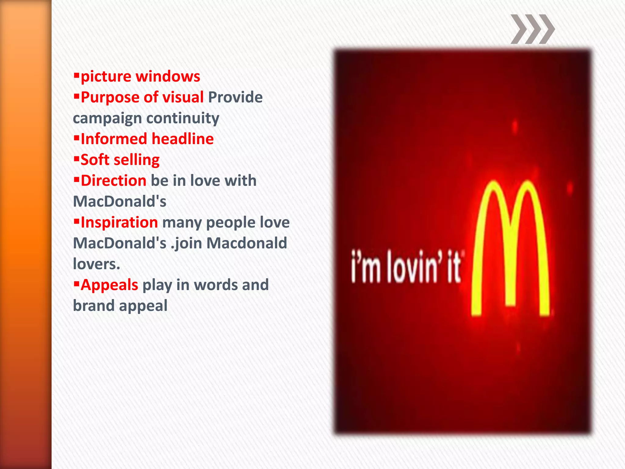 picture windows
Purpose of visual Provide
campaign continuity
Informed headline
Soft selling
Direction be in love with
MacDonald's
Inspiration many people love
MacDonald's .join Macdonald
lovers.
Appeals play in words and
brand appeal
 