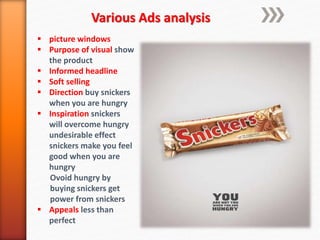 Various Ads analysis
 picture windows
 Purpose of visual show
the product
 Informed headline
 Soft selling
 Direction buy snickers
when you are hungry
 Inspiration snickers
will overcome hungry
undesirable effect
snickers make you feel
good when you are
hungry
Ovoid hungry by
buying snickers get
power from snickers
 Appeals less than
perfect
 