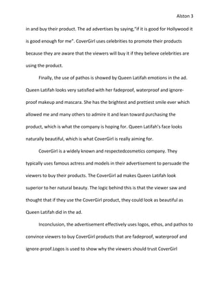 Alston 3

in and buy their product. The ad advertises by saying,“if it is good for Hollywood it

is good enough for me”. CoverGirl uses celebrities to promote their products

because they are aware that the viewers will buy it if they believe celebrities are

using the product.

      Finally, the use of pathos is showed by Queen Latifah emotions in the ad.

Queen Latifah looks very satisfied with her fadeproof, waterproof and ignore-

proof makeup and mascara. She has the brightest and prettiest smile ever which

allowed me and many others to admire it and lean toward purchasing the

product, which is what the company is hoping for. Queen Latifah’s face looks

naturally beautiful, which is what CoverGirl is really aiming for.

      CoverGirl is a widely known and respectedcosmetics company. They

typically uses famous actress and models in their advertisement to persuade the

viewers to buy their products. The CoverGirl ad makes Queen Latifah look

superior to her natural beauty. The logic behind this is that the viewer saw and

thought that if they use the CoverGirl product, they could look as beautiful as

Queen Latifah did in the ad.

      Inconclusion, the advertisement effectively uses logos, ethos, and pathos to

convince viewers to buy CoverGirl products that are fadeproof, waterproof and

ignore-proof.Logos is used to show why the viewers should trust CoverGirl
 