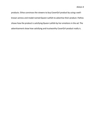 Alston 4

products. Ethos convinces the viewers to buy CoverGirl product by using a well-

known actress and model named Queen Latifah to advertise their product. Pathos

shows how the product is satisfying Queen Latifah by her emotions in the ad. The

advertisement show how satisfying and trustworthy CoverGirl product really is.
 