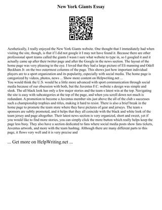 New York Giants Essay
Aesthetically, I really enjoyed the New York Giants website. One thought that I immediately had when
visiting the site, though, is that if I did not google it I may not have found it. Because there are other
professional sport teams called the giants I wasn t sure what website to type in, so I googled it and it
actually came up after their twitter page and after the Google in the news section. The layout of the
home page was very pleasing to the eye. I loved that they had a large picture of Eli manning and Odell
Beckham Jr. on the two outermost columns of the page. This shows just how important individual
players are to a sport organization and its popularity, especially with social media. The home page is
categorized by videos, photos, news ... Show more content on Helpwriting.net ...
You would think the U.S. would be a little more advanced with sport communication through social
media because of our obsession with both, but the Juventus F.C. website s design was simple and
sleek. The all black look has only a few major stories and the team s latest win at the top. Navigating
the site is easy with subcategories at the top of the page, and when you scroll down not much is
redundant. A promotion to become a Juventus member sits just above the all of the club s successes
such a championship trophies and titles, making it hard to resist. There is also a brief break in the
home page to promote the team store where they have pictures of gear and jerseys. The team s
sponsors are subtly promoted, and it helps that they all coincide with the black and white look of the
team jersey and page altogether. Their latest news section is very organized, short and sweet, yet if
you would like to find more stories, you can simply click the more button which really helps keep the
page less busy. They also have a section dedicated to fans where social media posts show fans tickets,
Juventus artwork, and more with the team hashtag. Although there are many different parts to this
page, it flows very well and it is very precise and
... Get more on HelpWriting.net ...
 