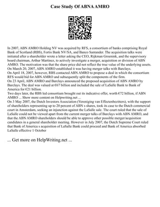 Case Study Of ABNAAMRO
In 2007, ABN AMRO Holding NV was acquired by RFS, a consortium of banks comprising Royal
Bank of Scotland (RBS), Fortis Bank NV/SA, and Banco Santander. The acquisition talks were
initiated after a shareholder wrote a letter asking the CEO, Rijkman Groenink, and the supervisory
board chairman, Arthur Martinez, to actively investigate a merger, acquisition or division of ABN
AMRO. The motivation was that the share price did not reflect the true value of the underlying assets.
On March 20, 2007, ABN AMRO established it was having merger talks with Barclays.
On April 18, 2007, however, RBS contacted ABN AMRO to propose a deal in which the consortium
RFS would bid for ABN AMRO and subsequently split the components of the firm.
On 23 April, ABN AMRO and Barclays announced the proposed acquisition of ABN AMRO by
Barclays. The deal was valued at €67 billion and included the sale of LaSalle Bank to Bank of
America for €21 billion.
Two days later, the RBS led consortium brought out its indicative offer, worth €72 billion, if ABN
AMRO ... Show more content on Helpwriting.net ...
On 3 May 2007, the Dutch Investors Association (Vereniging van Effectenbezitters), with the support
of shareholders representing up to 20 percent of ABN s shares, took its case to the Dutch commercial
court in Amsterdam, seeking an injunction against the LaSalle sale. The court ruled that the sale of
LaSalle could not be viewed apart from the current merger talks of Barclays with ABN AMRO, and
that the ABN AMRO shareholders should be able to approve other possible merger/acquisition
candidates in a general shareholder meeting. However in July 2007, the Dutch Supreme Court ruled
that Bank of America s acquisition of LaSalle Bank could proceed and Bank of America absorbed
LaSalle effective 1 October
... Get more on HelpWriting.net ...
 