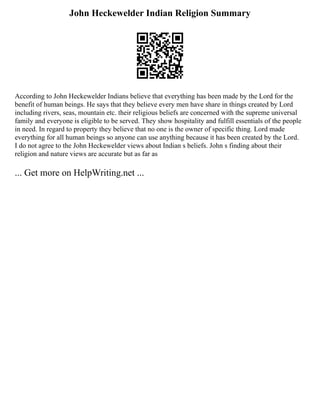 John Heckewelder Indian Religion Summary
According to John Heckewelder Indians believe that everything has been made by the Lord for the
benefit of human beings. He says that they believe every men have share in things created by Lord
including rivers, seas, mountain etc. their religious beliefs are concerned with the supreme universal
family and everyone is eligible to be served. They show hospitality and fulfill essentials of the people
in need. In regard to property they believe that no one is the owner of specific thing. Lord made
everything for all human beings so anyone can use anything because it has been created by the Lord.
I do not agree to the John Heckewelder views about Indian s beliefs. John s finding about their
religion and nature views are accurate but as far as
... Get more on HelpWriting.net ...
 