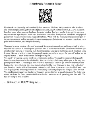 Heartbreak Research Paper
Heartbreak can physically and emotionally hurt someone. I believe 100 percent that a broken heart
and emotional pain can negatively affect physical health, says Courtney Nesbitt, L.C.S.W. Research
has shown that when someone has been through a breakup they have similar brain activity as when
they are shown a picture of a loved one. Researchers concluded that rejection, emotional and physical
pain are all processed in the same places of the brain. When both the parasympathetic system (part of
the nervous system) and the sympathetic nervous system are both turned on, you can experience chest
pains and discomfort, says Meghan Laslocky.
There can be some positive effects of heartbreak like strength stems from resilience, which is where
they can feel comfort in knowing that you were able to overcome the hurdle (heartbreak) and that you
are absolutely capable of bouncing back from the sadness you feel at that time period. You learn some
lessons, like not to believe certain things people say to you, to have respect for yourself and do not let
anyone step all ... Show more content on Helpwriting.net ...
You can try protecting against one from a relationship ending. You need to make sure both people
have the same intentions in the relationship. You can t be in a relationship where you re the only one
putting the effort in. If you are you need to talk to them about. You will get attached and they won t
because they aren t looking for a long term relationship like you. You need to trust your instincts if
you don t feel comfortable with someone you need to tell them. If you aren t comfortable it won t last.
You re going to be investing yourself in a relationship that isn t going to last and you know it won t.
You need to realize everyone has flaws. You can t just see him/her as a perfect person.The faster you
notice his flaws, the faster you can decide whether he s someone worth spending your time with. The
best the thing to do is to just be
... Get more on HelpWriting.net ...
 