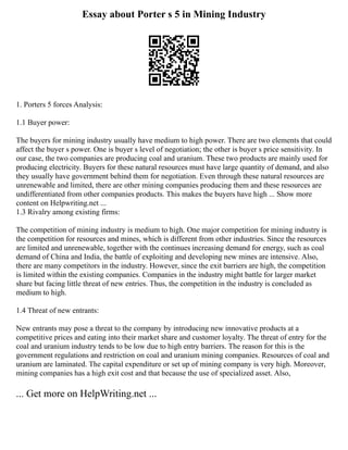 Essay about Porter s 5 in Mining Industry
1. Porters 5 forces Analysis:
1.1 Buyer power:
The buyers for mining industry usually have medium to high power. There are two elements that could
affect the buyer s power. One is buyer s level of negotiation; the other is buyer s price sensitivity. In
our case, the two companies are producing coal and uranium. These two products are mainly used for
producing electricity. Buyers for these natural resources must have large quantity of demand, and also
they usually have government behind them for negotiation. Even through these natural resources are
unrenewable and limited, there are other mining companies producing them and these resources are
undifferentiated from other companies products. This makes the buyers have high ... Show more
content on Helpwriting.net ...
1.3 Rivalry among existing firms:
The competition of mining industry is medium to high. One major competition for mining industry is
the competition for resources and mines, which is different from other industries. Since the resources
are limited and unrenewable, together with the continues increasing demand for energy, such as coal
demand of China and India, the battle of exploiting and developing new mines are intensive. Also,
there are many competitors in the industry. However, since the exit barriers are high, the competition
is limited within the existing companies. Companies in the industry might battle for larger market
share but facing little threat of new entries. Thus, the competition in the industry is concluded as
medium to high.
1.4 Threat of new entrants:
New entrants may pose a threat to the company by introducing new innovative products at a
competitive prices and eating into their market share and customer loyalty. The threat of entry for the
coal and uranium industry tends to be low due to high entry barriers. The reason for this is the
government regulations and restriction on coal and uranium mining companies. Resources of coal and
uranium are laminated. The capital expenditure or set up of mining company is very high. Moreover,
mining companies has a high exit cost and that because the use of specialized asset. Also,
... Get more on HelpWriting.net ...
 