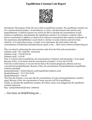 Equilibrium Constant Lab Report
Introduction The purpose of this lab was to find an equilibrium constant. The equilibrium constant was
for a reaction between propan 1 ol and ethanoic, or acetic, acid that formed water and the ester,
propylethanoate. A titration reaction was used to be able to calculate the concentrations of each
solution at equilibrium, and ultimately the equilibrium constant.1 In a titration, a solution with a
known concentration is added to a solution of an unknown concentration that contains an indicator. In
this experiment, phenolphthalein is used which is colorless in acidic solutions and red in basic
solutions. At its equivalence point, it is pink. In an experiment, this point marks when the
concentrations of hydronium and hydroxide are equal, so the ... Show more content on Helpwriting.net
...
This was done by subtracting the acid correction value from the final acid concentration:
[ethanoic acid] = [H+ total] [H+ correction]
[ethanoic acid] = 6.90 M 0.64 M
[ethanoic acid] = 6.26 M
Next, it is known that at equilibrium, the concentrations of ethanoic acid and propan 1 ol are equal.
Because of this, it was known that the concentration of propan 1 ol was also 6.26 M.
From the overall reaction, it was also known that as the reaction progressed, ethanoic acid was
converted into propylethanoate. Because of this, the concentration of propylethanoate at equilibrium
could be calculated:
[propylethanoate] = [initial ethanoic acid] [equilibrium ethanoic acid]
[propylethanoate] = 10.71 M 6.26 M
[propylethanoate] = 4.45 M
Also from the formula, it was seen that the concentrations of water and propylethanoate would be
equal. Because of this, the concentration of water was also 4.45 M at equilibrium.
Finally, to calculate the equilibrium constant, all of these values were plugged into the equilibrium
constant expression:
Keq = [propylethanoate][water] / [ethanoic
... Get more on HelpWriting.net ...
 
