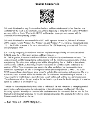 Finanux Comparison
Microsoft Windows has long dominated the business and home desktop market but there is a new
contender on the block in the shape of LINUX that is beginning to compete with Microsoft Windows
on many different fronts. What is this LINUX and how does it compare and contrast with the
Microsoft Windows operating system?
Microsoft Windows has been around since 1983 and it s present incarnation, Microsoft Windows
2000, owes its roots to Windows 3.x, Windows 9x, and Windows NT. LINUX has been around since
1991, for all of its newness, is the latest incarnation of the UNIX operating system which first came
into existence in 1969.
Let s start by comparing the minimum hardware requirements specified by each vendor for both
LINUX, using the ... Show more content on Helpwriting.net ...
In LINUX systems, files are routinely modified and manipulated by administrators and users. The
core commands used for manipulating and interacting with the operating system generally involve
manipulating files, directories and programs within. Manipulating files in LINUX is done via the
command line and LINUX has many powerful utilities that are used to describe and modify the
contents of files. These commands may seem trivial when used alone, but by connecting these
commands together you are able to create powerful text processing features. (1994). LINUX and
UNIX systems have a deep history using powerful tools for file manipulation and reporting. The grep
tool allows users to search within the contents of a file or files and return the string of interest. It is
very powerful to be able to run a quick loop and search within each text file for a particular phrase.
The tail command allows the user to view the last lines in a particular file. In this example, it is used to
return the last lines in a web server log.
You can see that someone clearly thinks there is a Microsoft IIS web server and is attempting to find
compromises. After examining, the information a system administrator would quickly block that
incoming segment. Not only can commands be used to examine the contents of files but also the files
themselves are routinely examined for possible changes or updates. This example shows how a simple
list command clearly shows the user
... Get more on HelpWriting.net ...
 