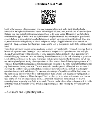 Reflection About Math
Math is the language of the universe. It is used in every subject and understand it is absolutely
imperative. As highschool comes to an end and college is about to start, math is one of those subjects
that can be a pain in the butt to remind yourself how to do some topics. This project has helped me
understand the type of math I will be exposed to on the placement test and what type of questions to
expect. I chose to complete the Maryland placement test as I have some interest to attend. It has also
exposed me to the college lifestyle a little and got me insight of application and what courses are
required. I have concluded that these tests were a useful tool to measure my math skills on the colgate
level.
These tests were surprising in some aspects and in others very predictable. For one, I expected them to
be much longer and more thorough. I expected their to be open ended questions and less multiple
choice. I was surprised by the simplicity of some questions, but on contrasty, other questions were
more challenging than what I was anticipating. I was also surprised at the lack of variety in questions.
Much of the questions were the same format just with different number. But for the most part, I was
not too caught off guard by any of the questions, as I had learned them all in my 4 year years at JCHS.
The only things that I must address is reminding myself on some of the older material that I learned in
my freshman and junior years here. The test was easier than I expected, although it was not easy. I
expected the test to be very complicated and to include difficult questions. Instead, it had simpler
questions but were still a challenge. For example, the concept of a problem could be fairly easy, but
the numbers are hard to work with or had fractions in them. On this test, calculators were permitted
and were a huge help to me. This tells myself that I need to get better at mental math to save time on
tests and to not rely on calculators so much. Mental math has always been difficult for me, but
mastering it can be greatly beneficial to my math. The test can be taken online or in person, it is really
up to the person. I personally would prefer an in person test, as I feel writing the problems out with
pencil
... Get more on HelpWriting.net ...
 