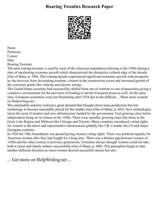 Roaring Twenties Research Paper
Name
Professor
Course
Date
Roaring Twenties
The term roaring twenties is used by most of the American population referring to the 1920s during a
time of unrelenting economy growth which characterized the distinctive cultural edge of the decade
(Out of Many, p. 598). This roaring decade experienced significant economic growth with prosperity
by the recovery from devastating wartime, a boom in the construction sector and increased growth of
the consumer goods like vehicles and electric energy.
The United States economy had successfully shifted from one of wartime to one of peacetime giving a
conducive environment for the provision of lending to aid the European boom as well. At the same
time, European economies were not flourishing until 1924 due to the difficult ... Show more content
on Helpwriting.net ...
The automobile industry realized a great demand that brought about mass production that led
technology to become reasonably priced for the middle class (Out of Many, p. 603). New technologies
led to the need of modern and new infrastructure funded by the government. Fast growing cities led to
urbanization being on its climax in the 1920s. There were speedily growing cities like those in the
Great Lake Region and Midwest like Chicago and Toronto. Many countries introduced voting rights
for women in the direct and representative democracies globally like UK, Canada, the US and major
European countries.
In 1920 the 19th Amendment was passed giving women voting rights. There was political equality for
American women after they had fought for a long time. There was a distinct gap between women of
1920s and the other women in previous generations. Feminists always thought women could not take
both a career and family matters successfully (Out of Many, p. 608). This perception began to take
another different direction as more women desired successful careers but also
... Get more on HelpWriting.net ...
 