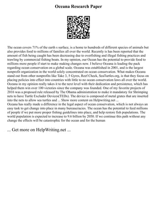 Oceana Research Paper
The ocean covers 71% of the earth s surface, is a home to hundreds of different species of animals but
also provides food to millions of families all over the world. Recently is has been reported that the
amount of fish being caught has been decreasing due to overfishing and illegal fishing practices and
trawling by commercial fishing boats. In my opinion, our Ocean has the potential to provide food to
millions more people if start to make making changes now. I believe Oceana is leading the pack
regarding ocean conservation on a global scale. Oceana was established in 2001, and is the largest
nonprofit organization in the world solely concentrated on ocean conservation. What makes Oceana
stand out from other nonprofits like Take 3, 5 Gyres, Reef Check, SeaTurtles.org, is that they focus on
placing policies into effect into countries with little to no ocean conservation laws all over the world.
Oceana in my opinion really takes it to the next level with their dedication and persistence, which has
helped them win over 100 victories since the company was founded. One of my favorite projects of
2016 was a proposed rule released by The Obama administration to make it mandatory for Shrimping
nets to have Turtle Excluder Devices(TEDs). The device is composed of metal grates that are inserted
into the nets to allow sea turtles and ... Show more content on Helpwriting.net ...
Oceana has really made a difference in the legal aspect of ocean conservation, which is not always an
easy task to get change into place in many bureaucracies. The ocean has the potential to feed millions
of people if we put more proper fishing guidelines into place, and help restore fish populations. The
world population is expected to increase to 9.6 billion by 2050. If we continue this path without any
change the effects will be catastrophic for the ocean and for the human
... Get more on HelpWriting.net ...
 