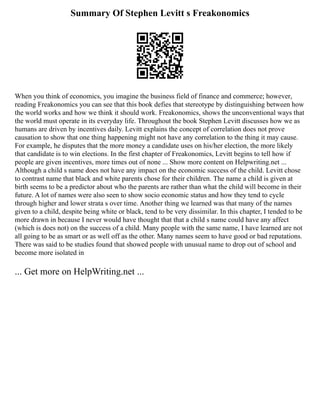 Summary Of Stephen Levitt s Freakonomics
When you think of economics, you imagine the business field of finance and commerce; however,
reading Freakonomics you can see that this book defies that stereotype by distinguishing between how
the world works and how we think it should work. Freakonomics, shows the unconventional ways that
the world must operate in its everyday life. Throughout the book Stephen Levitt discusses how we as
humans are driven by incentives daily. Levitt explains the concept of correlation does not prove
causation to show that one thing happening might not have any correlation to the thing it may cause.
For example, he disputes that the more money a candidate uses on his/her election, the more likely
that candidate is to win elections. In the first chapter of Freakonomics, Levitt begins to tell how if
people are given incentives, more times out of none ... Show more content on Helpwriting.net ...
Although a child s name does not have any impact on the economic success of the child. Levitt chose
to contrast name that black and white parents chose for their children. The name a child is given at
birth seems to be a predictor about who the parents are rather than what the child will become in their
future. A lot of names were also seen to show socio economic status and how they tend to cycle
through higher and lower strata s over time. Another thing we learned was that many of the names
given to a child, despite being white or black, tend to be very dissimilar. In this chapter, I tended to be
more drawn in because I never would have thought that that a child s name could have any affect
(which is does not) on the success of a child. Many people with the same name, I have learned are not
all going to be as smart or as well off as the other. Many names seem to have good or bad reputations.
There was said to be studies found that showed people with unusual name to drop out of school and
become more isolated in
... Get more on HelpWriting.net ...
 