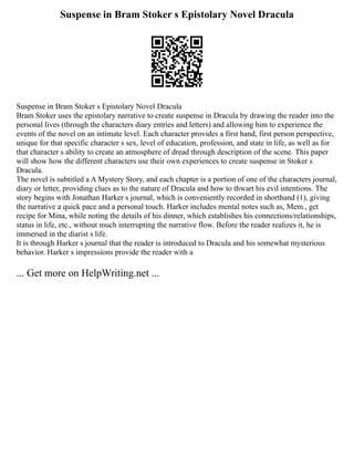 Suspense in Bram Stoker s Epistolary Novel Dracula
Suspense in Bram Stoker s Epistolary Novel Dracula
Bram Stoker uses the epistolary narrative to create suspense in Dracula by drawing the reader into the
personal lives (through the characters diary entries and letters) and allowing him to experience the
events of the novel on an intimate level. Each character provides a first hand, first person perspective,
unique for that specific character s sex, level of education, profession, and state in life, as well as for
that character s ability to create an atmosphere of dread through description of the scene. This paper
will show how the different characters use their own experiences to create suspense in Stoker s
Dracula.
The novel is subtitled a A Mystery Story, and each chapter is a portion of one of the characters journal,
diary or letter, providing clues as to the nature of Dracula and how to thwart his evil intentions. The
story begins with Jonathan Harker s journal, which is conveniently recorded in shorthand (1), giving
the narrative a quick pace and a personal touch. Harker includes mental notes such as, Mem., get
recipe for Mina, while noting the details of his dinner, which establishes his connections/relationships,
status in life, etc., without much interrupting the narrative flow. Before the reader realizes it, he is
immersed in the diarist s life.
It is through Harker s journal that the reader is introduced to Dracula and his somewhat mysterious
behavior. Harker s impressions provide the reader with a
... Get more on HelpWriting.net ...
 