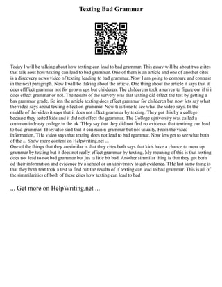 Texting Bad Grammar
Today I will be talking about how texting can lead to bad grammar. This essay will be about two ciites
that talk aout how texting can lead to bad grammar. One of them is an article and one of another cites
is a discovery news video of texting leading to bad grammar. Now I am going to compare and contrast
in the next paragraph. Now I will be tlaking about the article. One thing about the article it says that it
does effffect grammar not for grown ups but childeren. The childerens took a servey to figure out if ti i
does effect grammar or not. The results of the survery was that texting did effect the test by getting a
bas grammar grade. So inn the article texting does effect grammar for childeren but now lets say what
the video says about texting effection grammar. Now ti is time to see what the video says. In the
middle of the video it says that it does not effect grammar by texting. They got this by a college
because they tested kids and it did not effect the geammar. The College ujniversity was called a
common indrusty college in the uk. THey say that they did not find no evidence that textinng can lead
to bad grammar. THey also said that it can ruinin grammar but not usually. From the video
information, THe video says that texting does not lead to bad rgammar. Now lets get to see what both
of the ... Show more content on Helpwriting.net ...
One of the things that they aresimilar is that they cites both says that kids have a chance to mess up
grammar by texting but it does not really effect grammar by texting. My meaning of this is that texting
does not lead to not bad grammar but jus ta litle bit bad. Another simmilar thing is that they got both
od their information and evidence by a school or an ujniversity to get evidence. THe last same thing is
that they both text took a test to find out the results of if texting can lead to bad grammar. This is all of
the simmilarities of both of these cites how texting can lead to bad
... Get more on HelpWriting.net ...
 