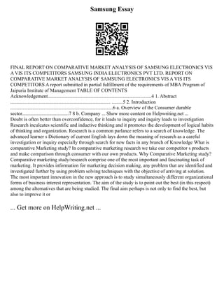 Samsung Essay
FINAL REPORT ON COMPARATIVE MARKET ANALYSIS OF SAMSUNG ELECTRONICS VIS
A VIS ITS COMPETITORS SAMSUNG INDIA ELECTRONICS PVT LTD. REPORT ON
COMPARATIVE MARKET ANALYSIS OF SAMSUNG ELECTRONICS VIS A VIS ITS
COMPETITORS A report submitted in partial fulfillment of the requirements of MBA Program of
Jaipuria Institute of Management TABLE OF CONTENTS
Acknowledgement....................................................................................4 1. Abstract
................................................................................. .........5 2. Introduction
...................................................................................6 a. Overview of the Consumer durable
sector......................................7 8 b. Company ... Show more content on Helpwriting.net ...
Doubt is often better than overconfidence, for it leads to inquiry and inquiry leads to investigation
Research inculcates scientific and inductive thinking and it promotes the development of logical habits
of thinking and organization. Research is a common parlance refers to a search of knowledge. The
advanced learner s Dictionary of current English lays down the meaning of research as a careful
investigation or inquiry especially through search for new facts in any branch of Knowledge What is
comparative Marketing study? In comparative marketing research we take our competitor s products
and make comparison through consumer with our own products. Why Comparative Marketing study?
Comparative marketing study/research comprise one of the most important and fascinating task of
marketing. It provides information for marketing decision making, any problem that are identified and
investigated further by using problem solving techniques with the objective of arriving at solution.
The most important innovation in the new approach is to study simultaneously different organizational
forms of business interest representation. The aim of the study is to point out the best (in this respect)
among the alternatives that are being studied. The final aim perhaps is not only to find the best, but
also to improve it or
... Get more on HelpWriting.net ...
 