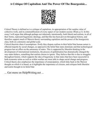 A Critique Of Capitalism And The Power Of The Bourgeoisie...
Critical Theory is defined as is a critique of capitalism, its appropriation of the surplus value of
collective work, and its commodification of every aspect of our modern society (Ward, p.1). In this
essay I will argue that although perhaps not inherently intentionally, both liberal and realism, in all of
their forms, represent hegemonic ideology, and that this has been proven throughout history, and
therefore support much of Marxist theory surrounding capitalism and the power of the bourgeoisie
class, both on a domestic and global scale.
Critical theorists share 4 assumptions: firstly they dispute realism in their belief that human nature is
effected majorly by social changes, as opposed to the belief that states dominate and that technological
progress has no effect on the autonomy of states. This is supported by liberalist thinking in the
development of international institutions, the process of globalisation has dramatically changed the
way states behave, something that realists choose to ignore. They believe that this is due to struggles
throughout history, which supports the idea of hegemony in that states that have been successful in
both economic terms as well as within warfare are more able to shape social change and progress.
Critical theory also emphasises the importance of emancipation, which links back to the Marxist
thought on which it is based, as it highlights the importance of citizens, and critiques both liberalist
and realist thought in its belief that
... Get more on HelpWriting.net ...
 