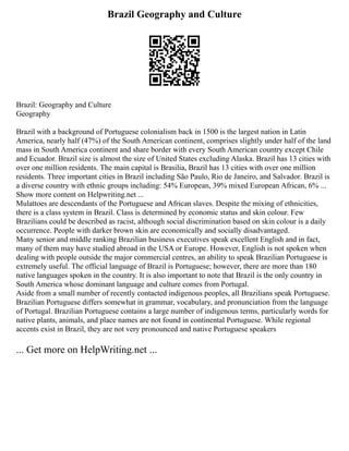 Brazil Geography and Culture
Brazil: Geography and Culture
Geography
Brazil with a background of Portuguese colonialism back in 1500 is the largest nation in Latin
America, nearly half (47%) of the South American continent, comprises slightly under half of the land
mass in South America continent and share border with every South American country except Chile
and Ecuador. Brazil size is almost the size of United States excluding Alaska. Brazil has 13 cities with
over one million residents. The main capital is Brasilia, Brazil has 13 cities with over one million
residents. Three important cities in Brazil including São Paulo, Rio de Janeiro, and Salvador. Brazil is
a diverse country with ethnic groups including: 54% European, 39% mixed European African, 6% ...
Show more content on Helpwriting.net ...
Mulattoes are descendants of the Portuguese and African slaves. Despite the mixing of ethnicities,
there is a class system in Brazil. Class is determined by economic status and skin colour. Few
Brazilians could be described as racist, although social discrimination based on skin colour is a daily
occurrence. People with darker brown skin are economically and socially disadvantaged.
Many senior and middle ranking Brazilian business executives speak excellent English and in fact,
many of them may have studied abroad in the USA or Europe. However, English is not spoken when
dealing with people outside the major commercial centres, an ability to speak Brazilian Portuguese is
extremely useful. The official language of Brazil is Portuguese; however, there are more than 180
native languages spoken in the country. It is also important to note that Brazil is the only country in
South America whose dominant language and culture comes from Portugal.
Aside from a small number of recently contacted indigenous peoples, all Brazilians speak Portuguese.
Brazilian Portuguese differs somewhat in grammar, vocabulary, and pronunciation from the language
of Portugal. Brazilian Portuguese contains a large number of indigenous terms, particularly words for
native plants, animals, and place names are not found in continental Portuguese. While regional
accents exist in Brazil, they are not very pronounced and native Portuguese speakers
... Get more on HelpWriting.net ...
 