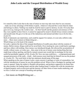 John Locke and the Unequal Distribution of Wealth Essay
It is stated by John Locke that in the state of nature no man may take more then he can consume.
...make use of any advantage of life before it spoils...whatever is beyond this is more than his share
and belongs to others. Nothing was made by God for man to spoil or destroy. (Locke 14) Locke then
goes on to say, God gave the world to man ... for their benefit and the greatest conveniences of life
they were capable to draw from it, it cannot be supposed he meant it should always remain common
and uncultivated. He gave it to the use of the industrious and rational and labor was to be his title...
(Lock 15)
Both of statements can stand alone, each could be argued. For starters, it is not only selfish to take
more ... Show more content on Helpwriting.net ...
Which brings us to the head of the serpent.
In Locke s opinion the idea of fair unequal distribution of wealth came about with the creation of
money. Before money, things could not be saved fairly. Over stocking by some would lead to spoilage,
and leave others with nothing. Once money was introduced though, this allowed the accumulation of
wealth, without waste, so Locke says ...thus came in the use of money some lasting thing that men
might keep without spoiling, and that by mutual consent men would take in exchange for the truly
useful but perishable supports of life. (Locke 20). Now one man could have, ... a disproportionate and
unequal possession of the earth... (And) ...fairly possess more land than he himself can use the product
of...(Locke 22) . The word fairly in that last statement should jump off the page.
When speaking on the state of nature Locke s main concern is spoilage or waste of commodities, but
with the introduction of money he sees this problem solved. When in fact a floodgate for spoilage and
waste is opened. Today the market is flooded with products, and products supposed to be better then
the other product, the leading brand, and the other leading brand. Combine this with the introduction
of digital property such as television and the Internet, all other forms of mass media marketing, and
we have a whole new concept of hoarding and spoilage.
... Get more on HelpWriting.net ...
 