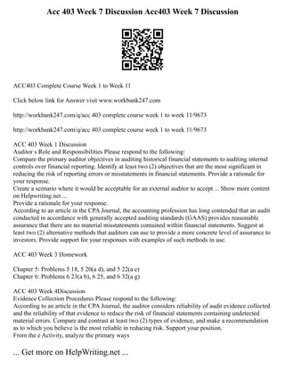 Acc 403 Week 7 Discussion Acc403 Week 7 Discussion
ACC403 Complete Course Week 1 to Week 11
Click below link for Answer visit www.workbank247.com
http://workbank247.com/q/acc 403 complete course week 1 to week 11/9673
http://workbank247.com/q/acc 403 complete course week 1 to week 11/9673
ACC 403 Week 1 Discussion
Auditor s Role and Responsibilities Please respond to the following:
Compare the primary auditor objectives in auditing historical financial statements to auditing internal
controls over financial reporting. Identify at least two (2) objectives that are the most significant in
reducing the risk of reporting errors or misstatements in financial statements. Provide a rationale for
your response.
Create a scenario where it would be acceptable for an external auditor to accept ... Show more content
on Helpwriting.net ...
Provide a rationale for your response.
According to an article in the CPA Journal, the accounting profession has long contended that an audit
conducted in accordance with generally accepted auditing standards (GAAS) provides reasonable
assurance that there are no material misstatements contained within financial statements. Suggest at
least two (2) alternative methods that auditors can use to provide a more concrete level of assurance to
investors. Provide support for your responses with examples of such methods in use.
ACC 403 Week 3 Homework
Chapter 5: Problems 5 18, 5 20(a d), and 5 22(a e)
Chapter 6: Problems 6 23(a b), 6 25, and 6 32(a g)
ACC 403 Week 4Discussion
Evidence Collection Procedures Please respond to the following:
According to an article in the CPA Journal, the auditor considers reliability of audit evidence collected
and the reliability of that evidence to reduce the risk of financial statements containing undetected
material errors. Compare and contrast at least two (2) types of evidence, and make a recommendation
as to which you believe is the most reliable in reducing risk. Support your position.
From the e Activity, analyze the primary ways
... Get more on HelpWriting.net ...
 