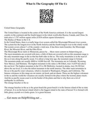What Is The Geography Of The Us
United States Geography
The United States is located in the center of the North America continent. It is the second largest
country in the continent and the fourth largest in the whole world after Russia, Canada, and China. Its
total area is 3.797 million square miles (9.834 million square kilometers).
The Bodies of Water in the U.S.
In the United States, there is a really large river system called the Mississippi/Missouri river system.
The system has the longest river in the North America and the fourth longest river in the whole world.
The system covers almost ⅔ of the country s total area. It has three main branches: the Mississippi
River, the Missouri River, and the Ohio River.
The Mississippi River starts in Minnesota, passes by ... Show more content on Helpwriting.net ...
The most mountains are covered with trees, a little of them are covered with ice.this mountain range is
the only mountain range in the us that has both sides in the us. The rocky mountains is in the west of
the us.it runs along the pacific ocean. It is about a long time ago, the mountain range in formed.
The mountain peaks are usually 4800 to 14,000 feet tall. The mountains are in Colorado, Wyoming,
New Mexico, and Montana. The highest mountain in the states is Mt Elbert, rises 14,439 feet above
the sea level. The highest mountain in the US is Mt McKinley, located in alaska, rises 20,320 feet
above the sea level, it is also the tallest mountain in the north america. The other main mountains in
the us is the pacific coast volcanoes, which is located in Washington, Oregon, and California. The
famous volcanoes in this range are mt rainier, mt hood, and mt shasta. These are the highest volcanoes
in the us and the world.the volcanoes are usually formed in the place where the tectonic plates meets.
And the us pacific ocean coast is on the border of the plates and that is why there are a lot of
earthquake in california.
The strange beaches in the us
The strange beaches in the us is the green beach.the green beach is in the famous island of the us state
of hawaii. It is on the hawaii island which is the biggest island in the state of hawaii! It is formed with
little glassy crystals so it looks green. Is is green because
... Get more on HelpWriting.net ...
 