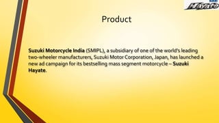 Product
Suzuki Motorcycle India (SMIPL), a subsidiary of one of the world’s leading
two-wheeler manufacturers, Suzuki Motor Corporation, Japan, has launched a
new ad campaign for its bestselling mass segment motorcycle – Suzuki
Hayate.
 