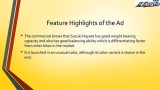 Feature Highlights of the Ad
• The commercial shows that Suzuki Hayate has good weight bearing
capacity and also has good balancing ability which is differentiating factor
from other bikes in the market
• It is launched in an unusual color, although its color variant is shown in the
end.
 