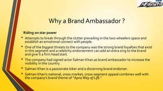 Why a Brand Ambassador ?
Riding on star power
• Attempts to break through the clutter prevailing in the two-wheelers space and
establish an emotional connect with people.
• One of the biggest threats to the company was the strong brand loyalties that exist
in this segment and a celebrity endorsement can add an extra zing to the brand
and give it a firm head start.
• The company had signed actor Salman Khan as brand ambassador to increase the
visibility in the country.
• Salman Khan is a passionate biker and a discerning brand endorser.
• Salman Khan’s national, cross-market, cross-segment appeal combines well with
the company’s brand theme of ”ApnaWay of Life.”
 