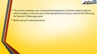 • The entire campaign was conceptualised keeping in mind the target audience
which resides in rural and semi-urban peripheries and has a massive fan following
for Salman’s ‘Dabangg avatar.’
• Radio and print advertisements.
 