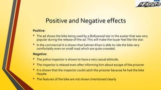 Positive and Negative effects
Positive:
• The ad shows the bike being used by a Bollywood star in the avatar that was very
popular during the release of the ad.This will make the buyer feel like the star.
• In the commercial it is shown that Salman Khan is able to ride the bike very
comfortably even on small road which are quite crowded.
Negative:
• The police inspector is shown to have a very casual attitude.
• The inspector is relaxed even after informing him about escape of the prisoner
• It is shown that the inspector could catch the prisoner because he had the bike
Hayate
• The features of the bike are not shown /mentioned clearly
 