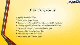 Advertising agency
• Agency: RK Swamy BBDO
• Client: Suzuki Motorcyle India
• Creative : Ajmer Pratap Singh,Ankur Suman and Abhishek Dubey ,
• Servicing :Ajit Shah, Sunil Kukreti,Varun Sinha and ManaliGoel
• Planning : Arnab Datta Chaudhuri andVibhor Bajaj
• Producer of the campaign: Harsh Dave
• Production House: IBIS Productions
• Media buying agency: Brand Serve
 