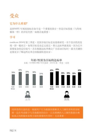 PAGE 14
受众
它为什么重要?
虽然NHT/可视度指标在如今是一个重要的部分，但是目标投放（与传统
媒体一样）的评估仍然一如既往地重要。
学习
comScore 2014年第三季度，美国市场目标受众基准研究，有个常识性的发
现，即一般而言，如果目标受众定义宽泛，那么达标率就更高，因为它不
需要复杂的定位技巧。若在根据达标率确立广告活动目标时，最为关键的
是要充分了解这些比率会因数据粒度而异。
同样值得注意的是，根据用户行为数据而推断其人口属性资料质量较
弱，这在考虑数字与其他媒体的结合、以及准确的人口属性数据在确
保真正的跨媒体效果方面的重要的作用时，尤其重要。
女性
35%
43%
37% 36%
31%
42% 42%45%
33% 33% 32%
18-49 18-4918-34
YRS OLD
18-34
YRS OLD
25-54 25-3425-49 21-3435-64 25-49 25-54
男性
年龄/性别为目标的达标率
来源：COMSCORE VCE基准，2014年第一季度，美国
 