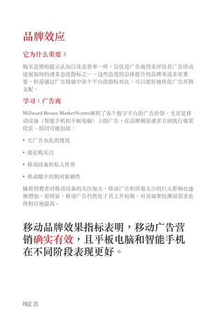 PAGE 20
品牌效应
它为什么重要？
购买意愿和提示认知以及美誉率一样，仅仅是广告商用来评估其广告活动
进展如何的诸多态度指标之一。这些态度的总体提升对品牌来说非常重
要，但是通过广告投放中各个平台的指标对比，可以更好地优化广告开销
支配。
学习：广告商
Millward Brown MarketNorms阐明了各个数字平台的广告价值。尤其是移
动设备（智能手机和平板电脑）上的广告，在品牌测量诸多方面执行效果
优良。原因可能包括：
•	 无广告杂乱的情况
•	 接近购买点
•	 移动设备的私人性质
•	 移动媒介的相对新颖性
随着消费者对移动设备的关注加大，移动广告和屏幕大小的巨大影响也逐
渐增加，很明显，移动广告仍然处于其上升初期。对其效果的测量需求也
将相应地提高。
移动品牌效果指标表明，移动广告营
销确实有效，且平板电脑和智能手机
在不同阶段表现更好。
 
