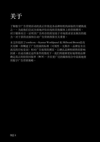 PAGE 4
关于
了解数字广告营销活动的真正价值是各品牌和机构面临的关键挑战
之一，为此他们尝试全面地评估在线和其他媒体上的营销费用。
对于媒体而言，证明其广告库存的质量高于市场需求量及频次的能
力，对于获得直接和自动广告营销预算至关重要。
本文件组织了comScore、Kantar Worldpanel 和 Millward Brown的有
关见解，即概述了广告投放的标准（可视性、无欺诈、品牌安全且
真实的目标受众）和对广告效果的测量，以确认品牌和销售的影响
因素。在成功满足这些条件的情况下，我们将能够更好地帮助品牌
确定真正的投资回报率（ROI），并在更广泛的媒体组合中高效地使
用数字广告营销策略。
 